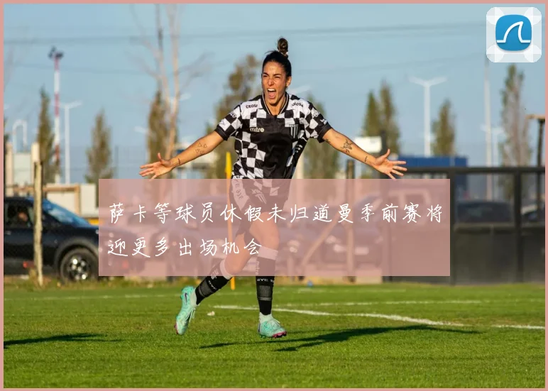 萨卡等球员休假未归道曼季前赛将迎更多出场机会
