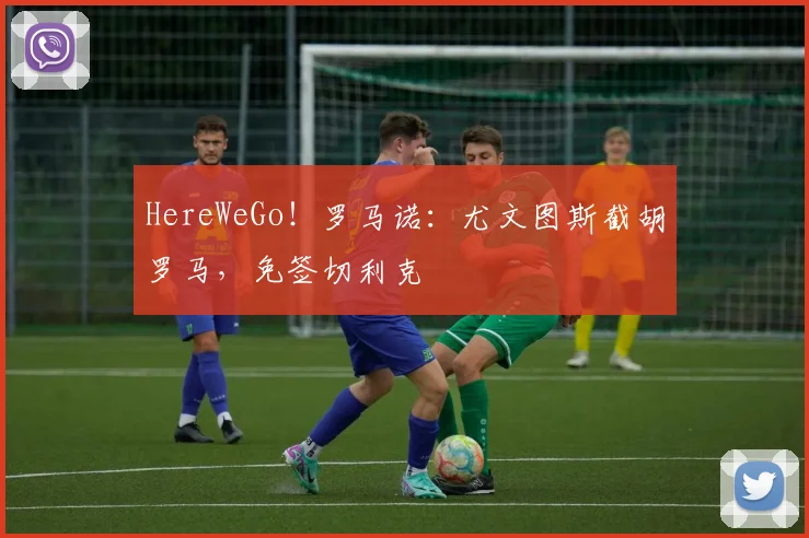 HereWeGo！罗马诺：尤文图斯截胡罗马，免签切利克