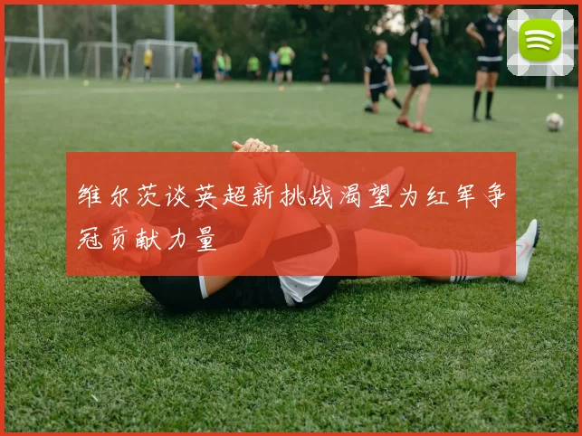 维尔茨谈英超新挑战渴望为红军争冠贡献力量