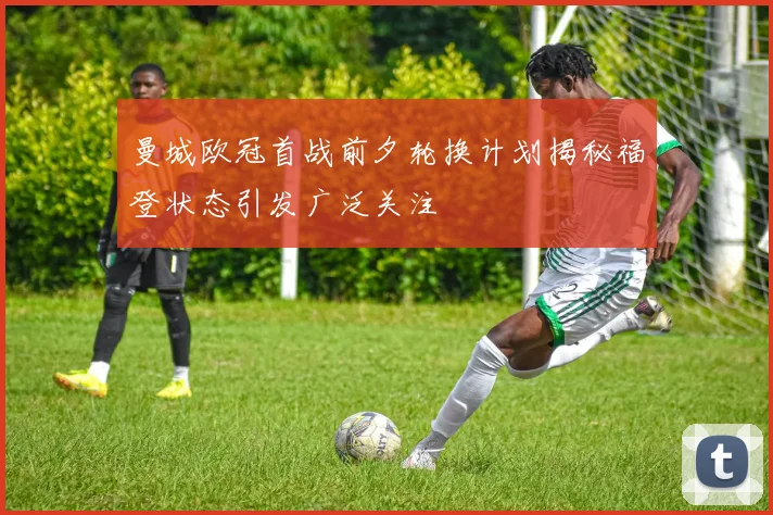 曼城欧冠首战前夕轮换计划揭秘福登状态引发广泛关注