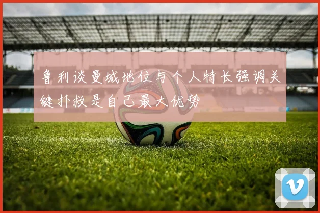 鲁利谈曼城地位与个人特长强调关键扑救是自己最大优势